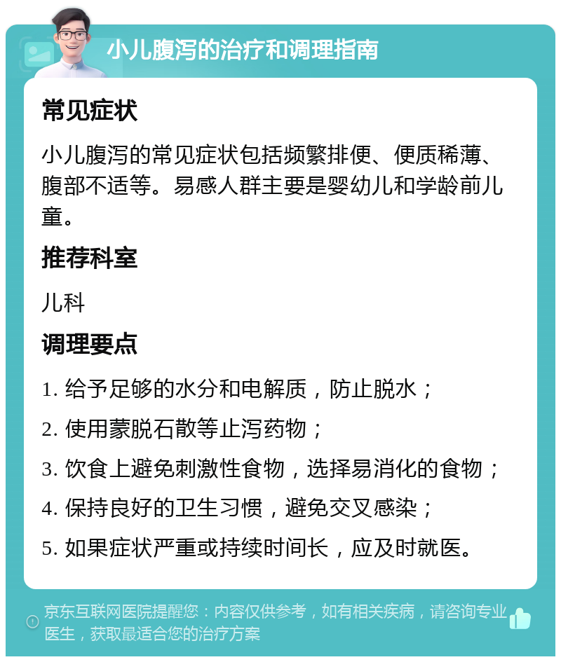 小儿腹泻的治疗和调理指南 常见症状 小儿腹泻的常见症状包括频繁排便、便质稀薄、腹部不适等。易感人群主要是婴幼儿和学龄前儿童。 推荐科室 儿科 调理要点 1. 给予足够的水分和电解质，防止脱水； 2. 使用蒙脱石散等止泻药物； 3. 饮食上避免刺激性食物，选择易消化的食物； 4. 保持良好的卫生习惯，避免交叉感染； 5. 如果症状严重或持续时间长，应及时就医。