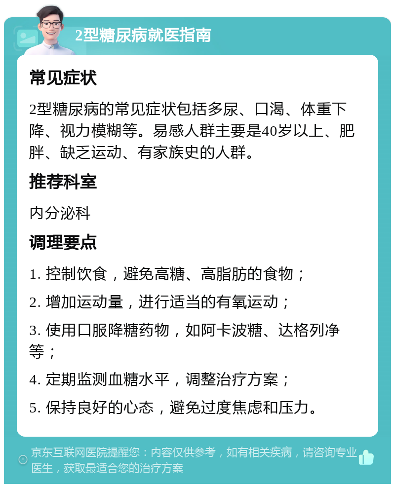 2型糖尿病就医指南 常见症状 2型糖尿病的常见症状包括多尿、口渴、体重下降、视力模糊等。易感人群主要是40岁以上、肥胖、缺乏运动、有家族史的人群。 推荐科室 内分泌科 调理要点 1. 控制饮食，避免高糖、高脂肪的食物； 2. 增加运动量，进行适当的有氧运动； 3. 使用口服降糖药物，如阿卡波糖、达格列净等； 4. 定期监测血糖水平，调整治疗方案； 5. 保持良好的心态，避免过度焦虑和压力。