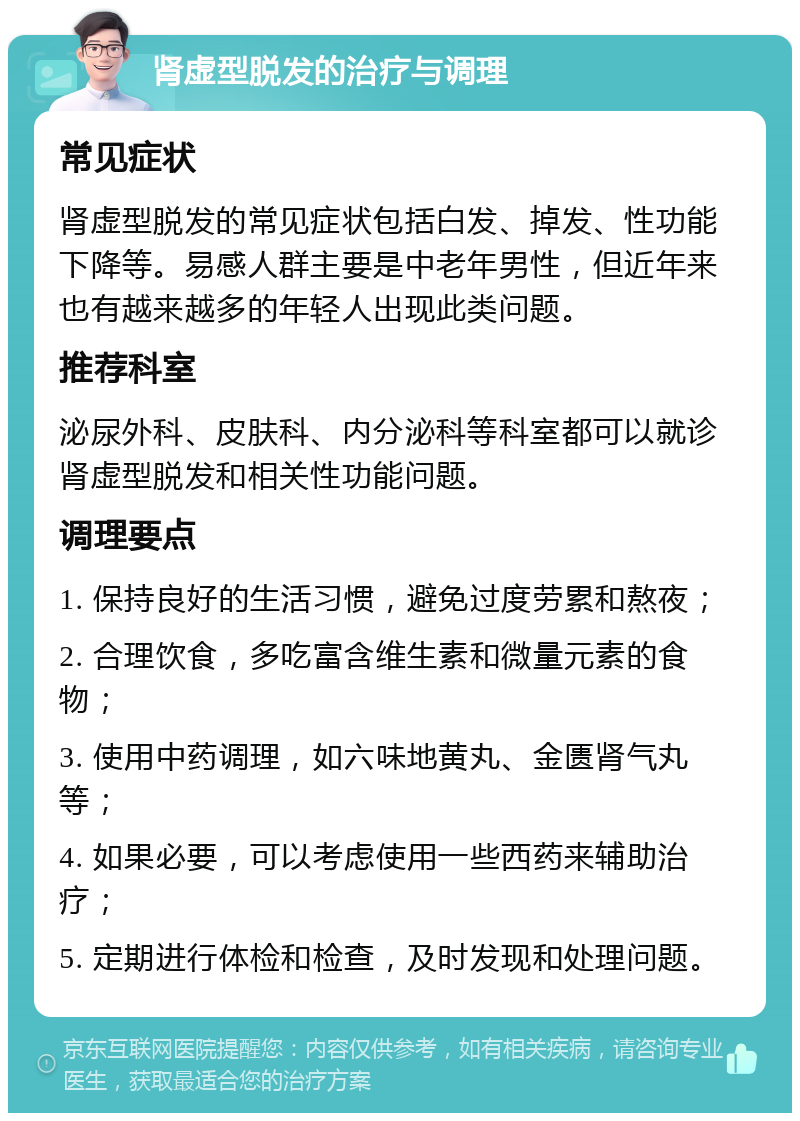 肾虚型脱发的治疗与调理 常见症状 肾虚型脱发的常见症状包括白发、掉发、性功能下降等。易感人群主要是中老年男性，但近年来也有越来越多的年轻人出现此类问题。 推荐科室 泌尿外科、皮肤科、内分泌科等科室都可以就诊肾虚型脱发和相关性功能问题。 调理要点 1. 保持良好的生活习惯，避免过度劳累和熬夜； 2. 合理饮食，多吃富含维生素和微量元素的食物； 3. 使用中药调理，如六味地黄丸、金匮肾气丸等； 4. 如果必要，可以考虑使用一些西药来辅助治疗； 5. 定期进行体检和检查，及时发现和处理问题。