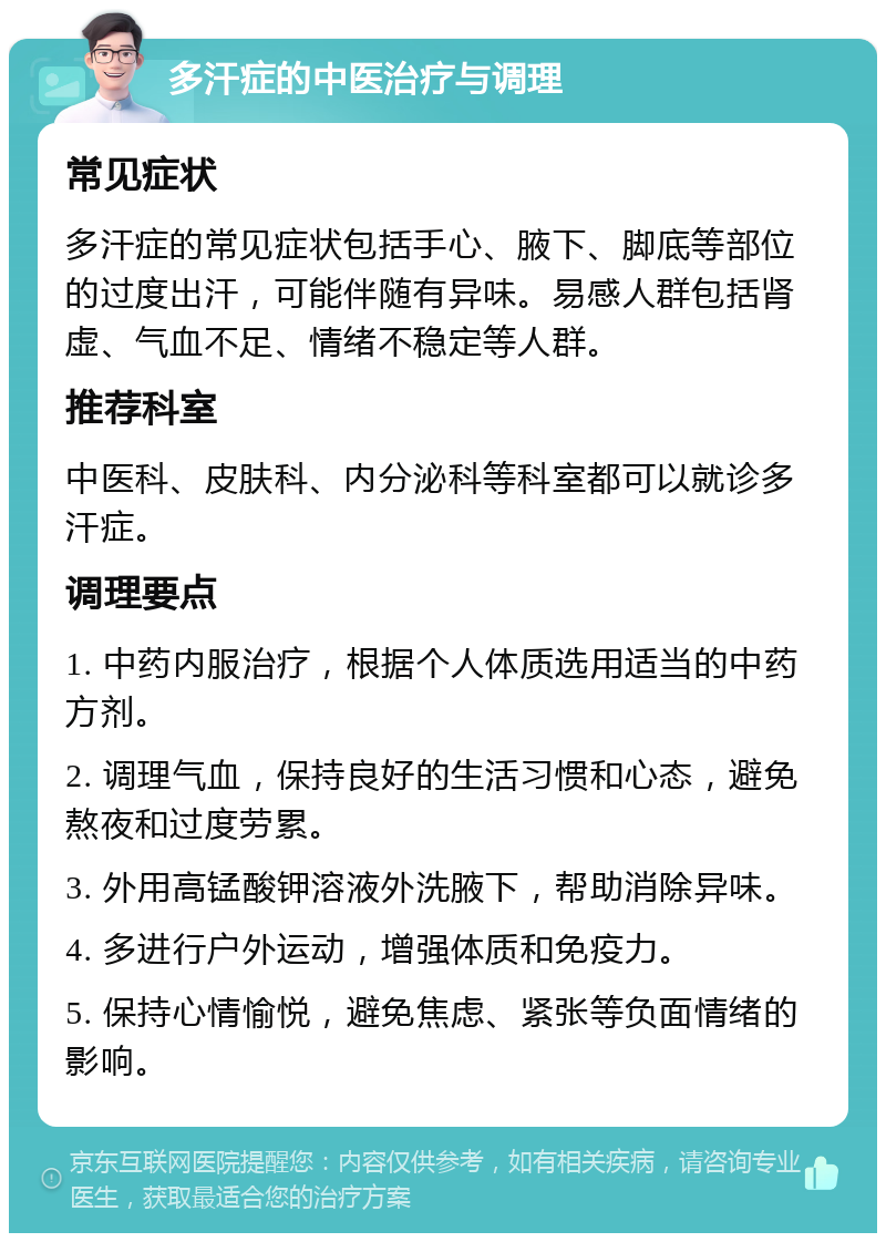 多汗症的中医治疗与调理 常见症状 多汗症的常见症状包括手心、腋下、脚底等部位的过度出汗，可能伴随有异味。易感人群包括肾虚、气血不足、情绪不稳定等人群。 推荐科室 中医科、皮肤科、内分泌科等科室都可以就诊多汗症。 调理要点 1. 中药内服治疗，根据个人体质选用适当的中药方剂。 2. 调理气血，保持良好的生活习惯和心态，避免熬夜和过度劳累。 3. 外用高锰酸钾溶液外洗腋下，帮助消除异味。 4. 多进行户外运动，增强体质和免疫力。 5. 保持心情愉悦，避免焦虑、紧张等负面情绪的影响。