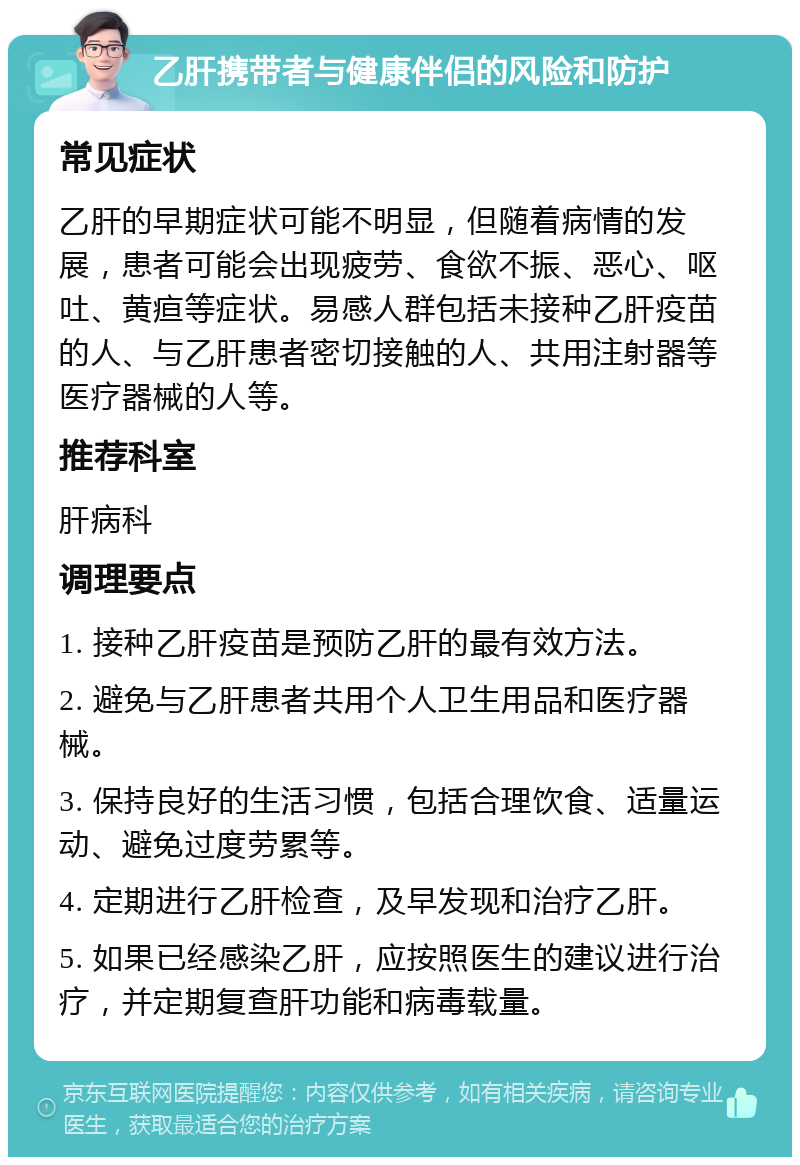 乙肝携带者与健康伴侣的风险和防护 常见症状 乙肝的早期症状可能不明显，但随着病情的发展，患者可能会出现疲劳、食欲不振、恶心、呕吐、黄疸等症状。易感人群包括未接种乙肝疫苗的人、与乙肝患者密切接触的人、共用注射器等医疗器械的人等。 推荐科室 肝病科 调理要点 1. 接种乙肝疫苗是预防乙肝的最有效方法。 2. 避免与乙肝患者共用个人卫生用品和医疗器械。 3. 保持良好的生活习惯，包括合理饮食、适量运动、避免过度劳累等。 4. 定期进行乙肝检查，及早发现和治疗乙肝。 5. 如果已经感染乙肝，应按照医生的建议进行治疗，并定期复查肝功能和病毒载量。