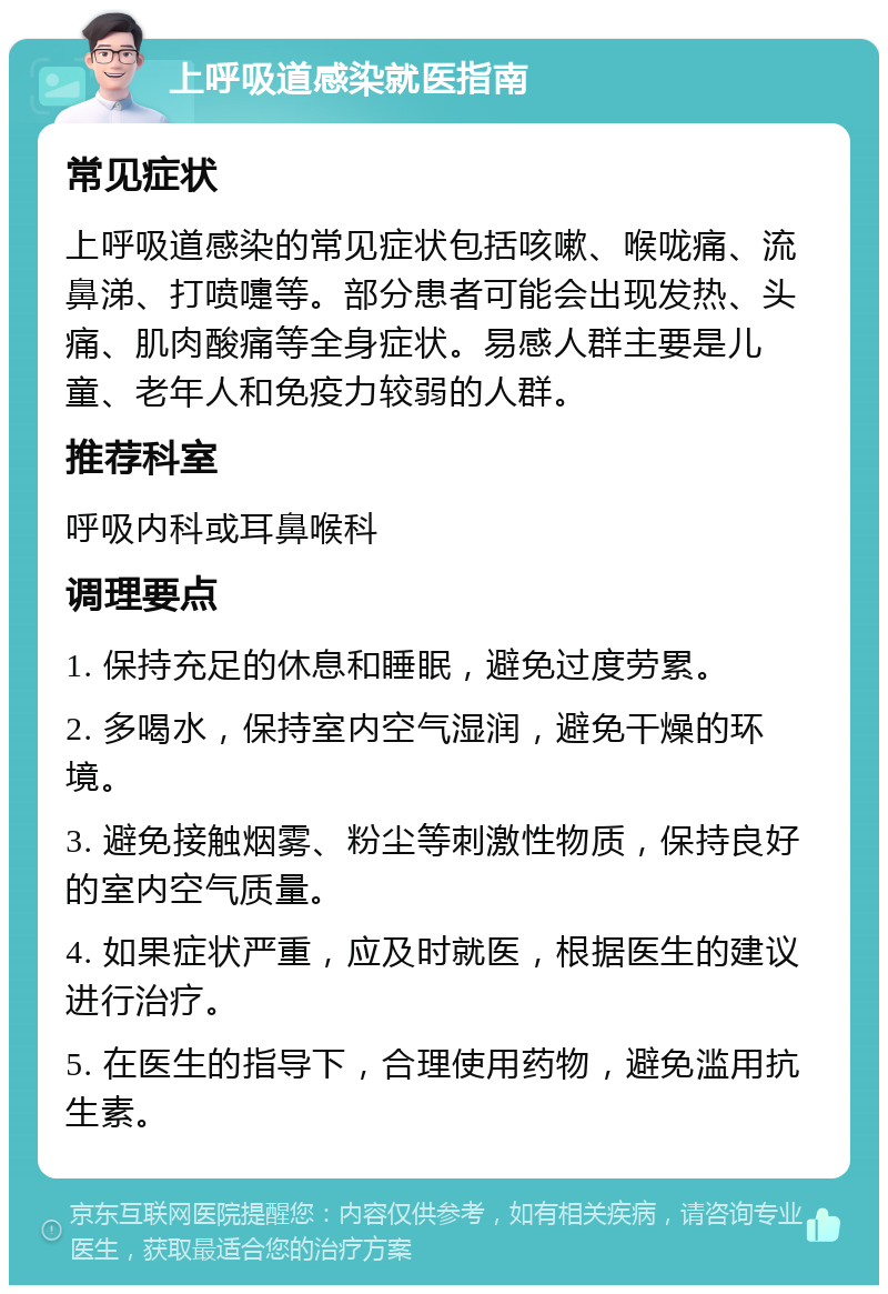 上呼吸道感染就医指南 常见症状 上呼吸道感染的常见症状包括咳嗽、喉咙痛、流鼻涕、打喷嚏等。部分患者可能会出现发热、头痛、肌肉酸痛等全身症状。易感人群主要是儿童、老年人和免疫力较弱的人群。 推荐科室 呼吸内科或耳鼻喉科 调理要点 1. 保持充足的休息和睡眠，避免过度劳累。 2. 多喝水，保持室内空气湿润，避免干燥的环境。 3. 避免接触烟雾、粉尘等刺激性物质，保持良好的室内空气质量。 4. 如果症状严重，应及时就医，根据医生的建议进行治疗。 5. 在医生的指导下，合理使用药物，避免滥用抗生素。