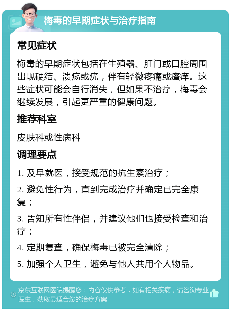 梅毒的早期症状与治疗指南 常见症状 梅毒的早期症状包括在生殖器、肛门或口腔周围出现硬结、溃疡或疣，伴有轻微疼痛或瘙痒。这些症状可能会自行消失，但如果不治疗，梅毒会继续发展，引起更严重的健康问题。 推荐科室 皮肤科或性病科 调理要点 1. 及早就医，接受规范的抗生素治疗； 2. 避免性行为，直到完成治疗并确定已完全康复； 3. 告知所有性伴侣，并建议他们也接受检查和治疗； 4. 定期复查，确保梅毒已被完全清除； 5. 加强个人卫生，避免与他人共用个人物品。