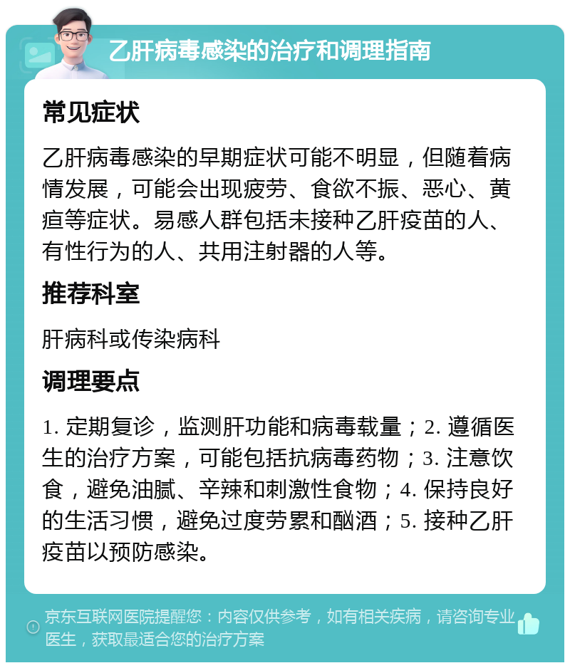 乙肝病毒感染的治疗和调理指南 常见症状 乙肝病毒感染的早期症状可能不明显，但随着病情发展，可能会出现疲劳、食欲不振、恶心、黄疸等症状。易感人群包括未接种乙肝疫苗的人、有性行为的人、共用注射器的人等。 推荐科室 肝病科或传染病科 调理要点 1. 定期复诊，监测肝功能和病毒载量；2. 遵循医生的治疗方案，可能包括抗病毒药物；3. 注意饮食，避免油腻、辛辣和刺激性食物；4. 保持良好的生活习惯，避免过度劳累和酗酒；5. 接种乙肝疫苗以预防感染。