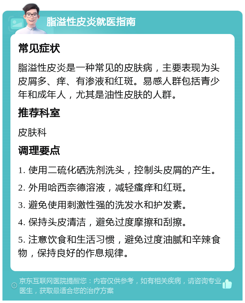 脂溢性皮炎就医指南 常见症状 脂溢性皮炎是一种常见的皮肤病，主要表现为头皮屑多、痒、有渗液和红斑。易感人群包括青少年和成年人，尤其是油性皮肤的人群。 推荐科室 皮肤科 调理要点 1. 使用二硫化硒洗剂洗头，控制头皮屑的产生。 2. 外用哈西奈德溶液，减轻瘙痒和红斑。 3. 避免使用刺激性强的洗发水和护发素。 4. 保持头皮清洁，避免过度摩擦和刮擦。 5. 注意饮食和生活习惯，避免过度油腻和辛辣食物，保持良好的作息规律。