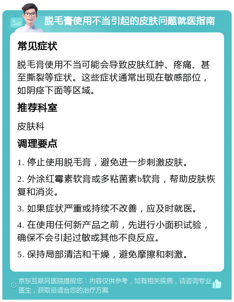 脱毛膏使用不当引起的皮肤问题就医指南 常见症状 脱毛膏使用不当可能会导致皮肤红肿、疼痛、甚至撕裂等症状。这些症状通常出现在敏感部位，如阴痉下面等区域。 推荐科室 皮肤科 调理要点 1. 停止使用脱毛膏，避免进一步刺激皮肤。 2. 外涂红霉素软膏或多粘菌素b软膏，帮助皮肤恢复和消炎。 3. 如果症状严重或持续不改善，应及时就医。 4. 在使用任何新产品之前，先进行小面积试验，确保不会引起过敏或其他不良反应。 5. 保持局部清洁和干燥，避免摩擦和刺激。