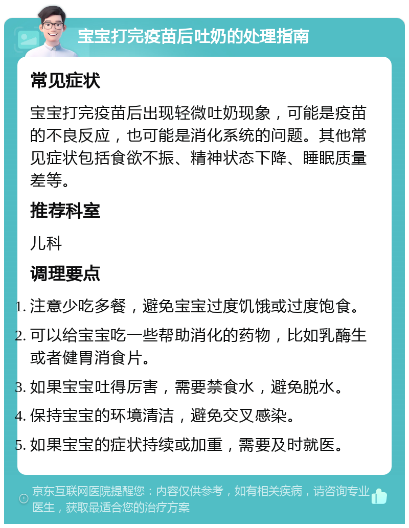 宝宝打完疫苗后吐奶的处理指南 常见症状 宝宝打完疫苗后出现轻微吐奶现象，可能是疫苗的不良反应，也可能是消化系统的问题。其他常见症状包括食欲不振、精神状态下降、睡眠质量差等。 推荐科室 儿科 调理要点 注意少吃多餐，避免宝宝过度饥饿或过度饱食。 可以给宝宝吃一些帮助消化的药物，比如乳酶生或者健胃消食片。 如果宝宝吐得厉害，需要禁食水，避免脱水。 保持宝宝的环境清洁，避免交叉感染。 如果宝宝的症状持续或加重，需要及时就医。