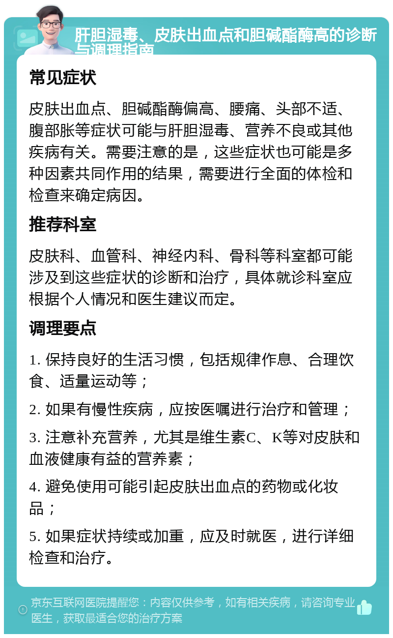 肝胆湿毒、皮肤出血点和胆碱酯酶高的诊断与调理指南 常见症状 皮肤出血点、胆碱酯酶偏高、腰痛、头部不适、腹部胀等症状可能与肝胆湿毒、营养不良或其他疾病有关。需要注意的是，这些症状也可能是多种因素共同作用的结果，需要进行全面的体检和检查来确定病因。 推荐科室 皮肤科、血管科、神经内科、骨科等科室都可能涉及到这些症状的诊断和治疗，具体就诊科室应根据个人情况和医生建议而定。 调理要点 1. 保持良好的生活习惯，包括规律作息、合理饮食、适量运动等； 2. 如果有慢性疾病，应按医嘱进行治疗和管理； 3. 注意补充营养，尤其是维生素C、K等对皮肤和血液健康有益的营养素； 4. 避免使用可能引起皮肤出血点的药物或化妆品； 5. 如果症状持续或加重，应及时就医，进行详细检查和治疗。