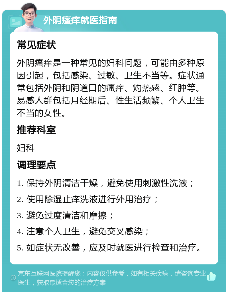 外阴瘙痒就医指南 常见症状 外阴瘙痒是一种常见的妇科问题，可能由多种原因引起，包括感染、过敏、卫生不当等。症状通常包括外阴和阴道口的瘙痒、灼热感、红肿等。易感人群包括月经期后、性生活频繁、个人卫生不当的女性。 推荐科室 妇科 调理要点 1. 保持外阴清洁干燥，避免使用刺激性洗液； 2. 使用除湿止痒洗液进行外用治疗； 3. 避免过度清洁和摩擦； 4. 注意个人卫生，避免交叉感染； 5. 如症状无改善，应及时就医进行检查和治疗。