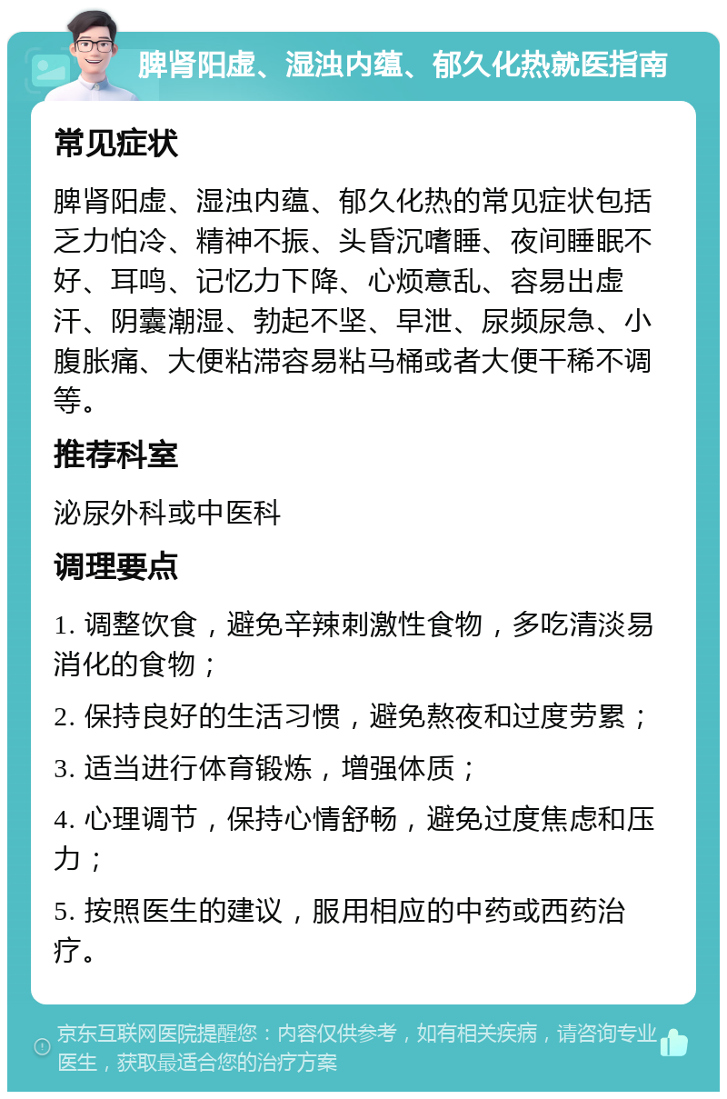 脾肾阳虚、湿浊内蕴、郁久化热就医指南 常见症状 脾肾阳虚、湿浊内蕴、郁久化热的常见症状包括乏力怕冷、精神不振、头昏沉嗜睡、夜间睡眠不好、耳鸣、记忆力下降、心烦意乱、容易出虚汗、阴囊潮湿、勃起不坚、早泄、尿频尿急、小腹胀痛、大便粘滞容易粘马桶或者大便干稀不调等。 推荐科室 泌尿外科或中医科 调理要点 1. 调整饮食，避免辛辣刺激性食物，多吃清淡易消化的食物； 2. 保持良好的生活习惯，避免熬夜和过度劳累； 3. 适当进行体育锻炼，增强体质； 4. 心理调节，保持心情舒畅，避免过度焦虑和压力； 5. 按照医生的建议，服用相应的中药或西药治疗。