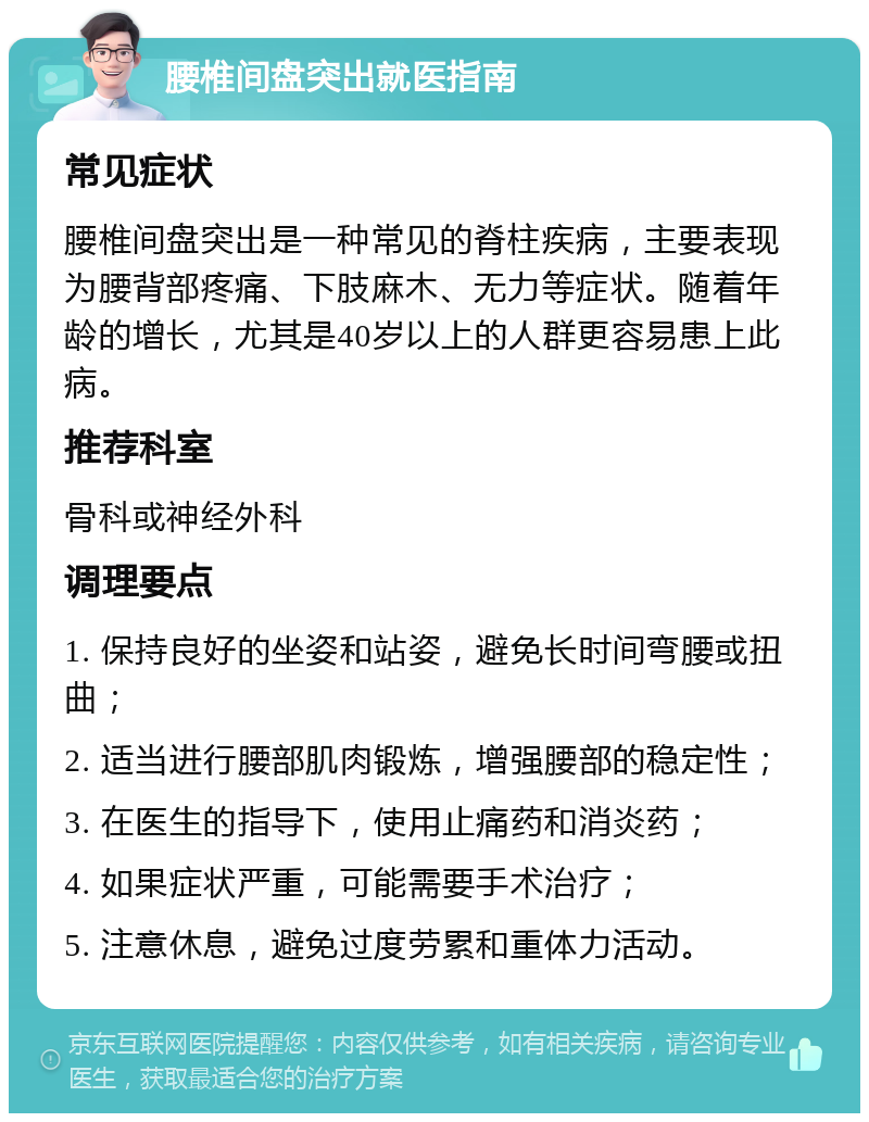 腰椎间盘突出就医指南 常见症状 腰椎间盘突出是一种常见的脊柱疾病，主要表现为腰背部疼痛、下肢麻木、无力等症状。随着年龄的增长，尤其是40岁以上的人群更容易患上此病。 推荐科室 骨科或神经外科 调理要点 1. 保持良好的坐姿和站姿，避免长时间弯腰或扭曲； 2. 适当进行腰部肌肉锻炼，增强腰部的稳定性； 3. 在医生的指导下，使用止痛药和消炎药； 4. 如果症状严重，可能需要手术治疗； 5. 注意休息，避免过度劳累和重体力活动。