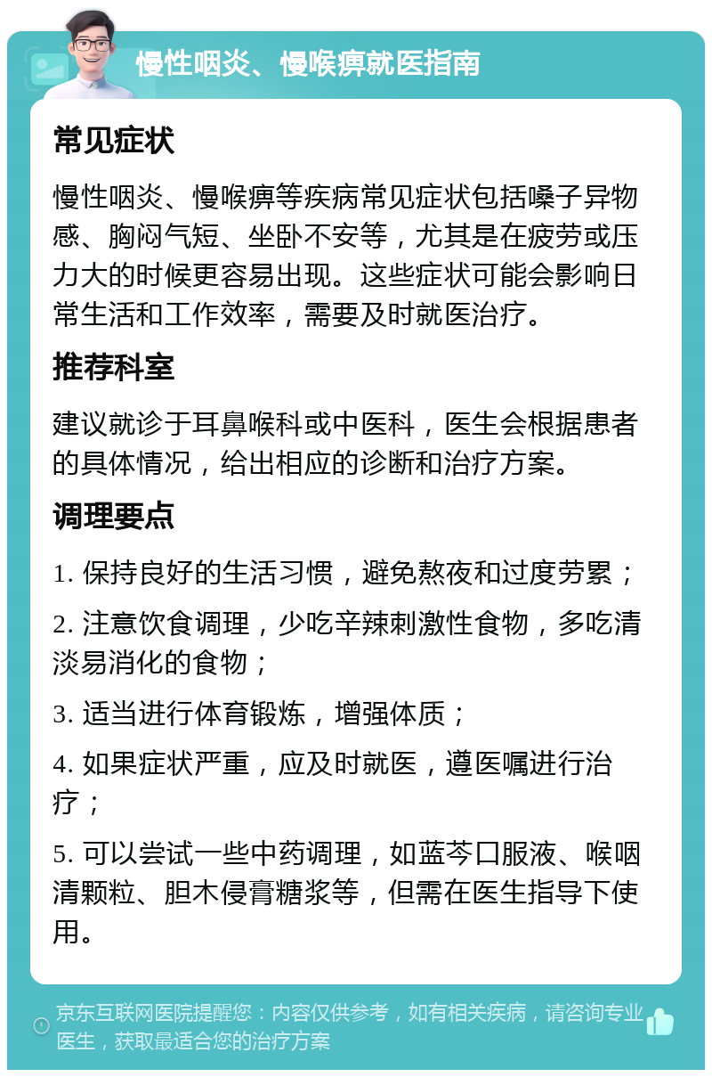 慢性咽炎、慢喉痹就医指南 常见症状 慢性咽炎、慢喉痹等疾病常见症状包括嗓子异物感、胸闷气短、坐卧不安等，尤其是在疲劳或压力大的时候更容易出现。这些症状可能会影响日常生活和工作效率，需要及时就医治疗。 推荐科室 建议就诊于耳鼻喉科或中医科，医生会根据患者的具体情况，给出相应的诊断和治疗方案。 调理要点 1. 保持良好的生活习惯，避免熬夜和过度劳累； 2. 注意饮食调理，少吃辛辣刺激性食物，多吃清淡易消化的食物； 3. 适当进行体育锻炼，增强体质； 4. 如果症状严重，应及时就医，遵医嘱进行治疗； 5. 可以尝试一些中药调理，如蓝芩口服液、喉咽清颗粒、胆木侵膏糖浆等，但需在医生指导下使用。