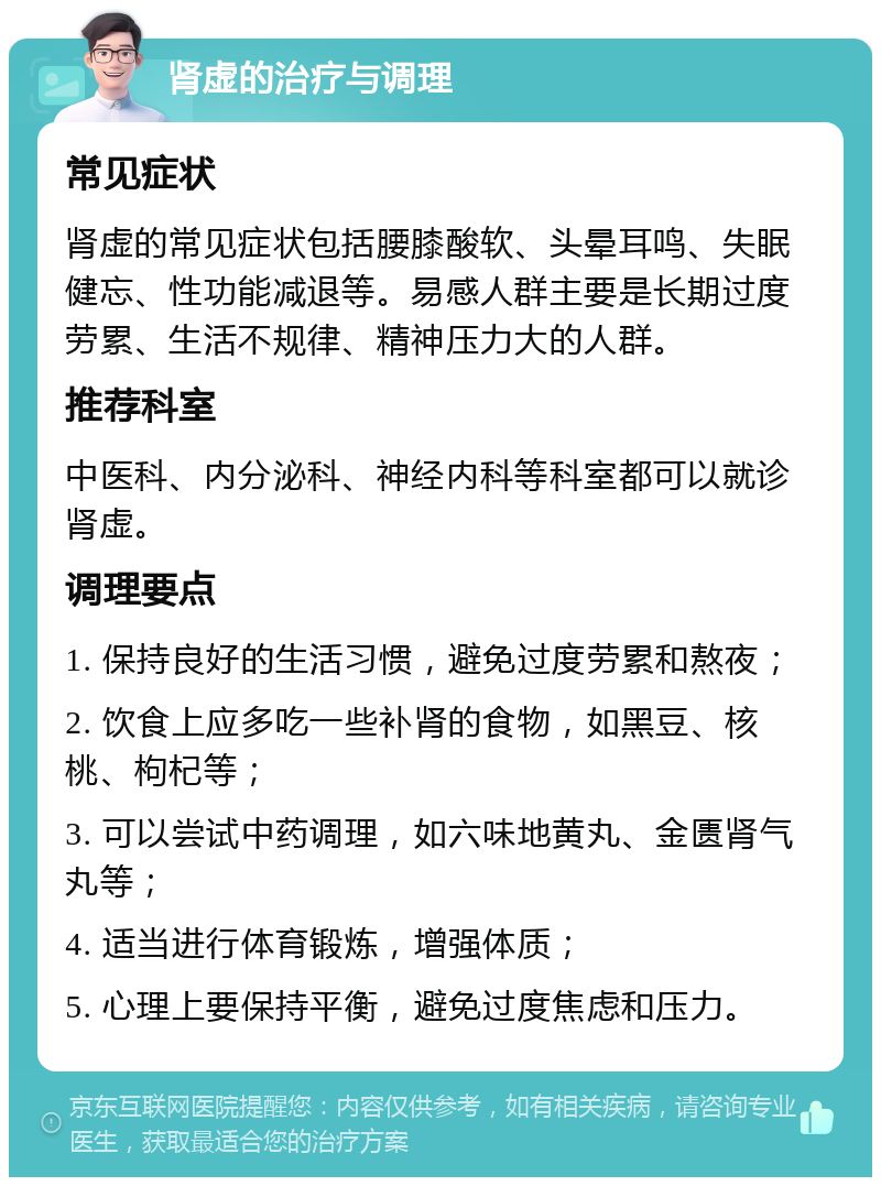 肾虚的治疗与调理 常见症状 肾虚的常见症状包括腰膝酸软、头晕耳鸣、失眠健忘、性功能减退等。易感人群主要是长期过度劳累、生活不规律、精神压力大的人群。 推荐科室 中医科、内分泌科、神经内科等科室都可以就诊肾虚。 调理要点 1. 保持良好的生活习惯，避免过度劳累和熬夜； 2. 饮食上应多吃一些补肾的食物，如黑豆、核桃、枸杞等； 3. 可以尝试中药调理，如六味地黄丸、金匮肾气丸等； 4. 适当进行体育锻炼，增强体质； 5. 心理上要保持平衡，避免过度焦虑和压力。