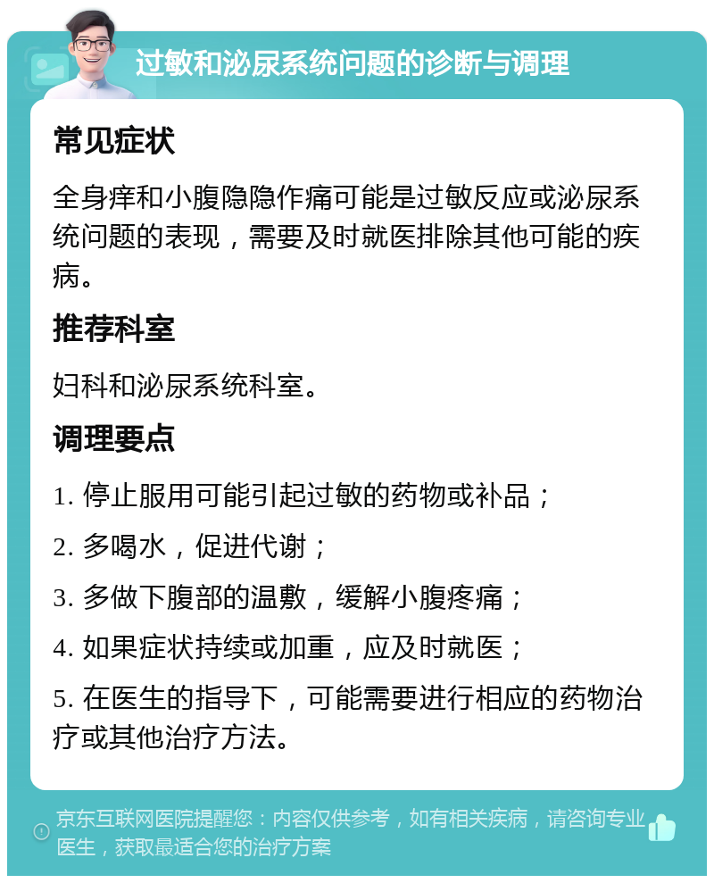 过敏和泌尿系统问题的诊断与调理 常见症状 全身痒和小腹隐隐作痛可能是过敏反应或泌尿系统问题的表现，需要及时就医排除其他可能的疾病。 推荐科室 妇科和泌尿系统科室。 调理要点 1. 停止服用可能引起过敏的药物或补品； 2. 多喝水，促进代谢； 3. 多做下腹部的温敷，缓解小腹疼痛； 4. 如果症状持续或加重，应及时就医； 5. 在医生的指导下，可能需要进行相应的药物治疗或其他治疗方法。