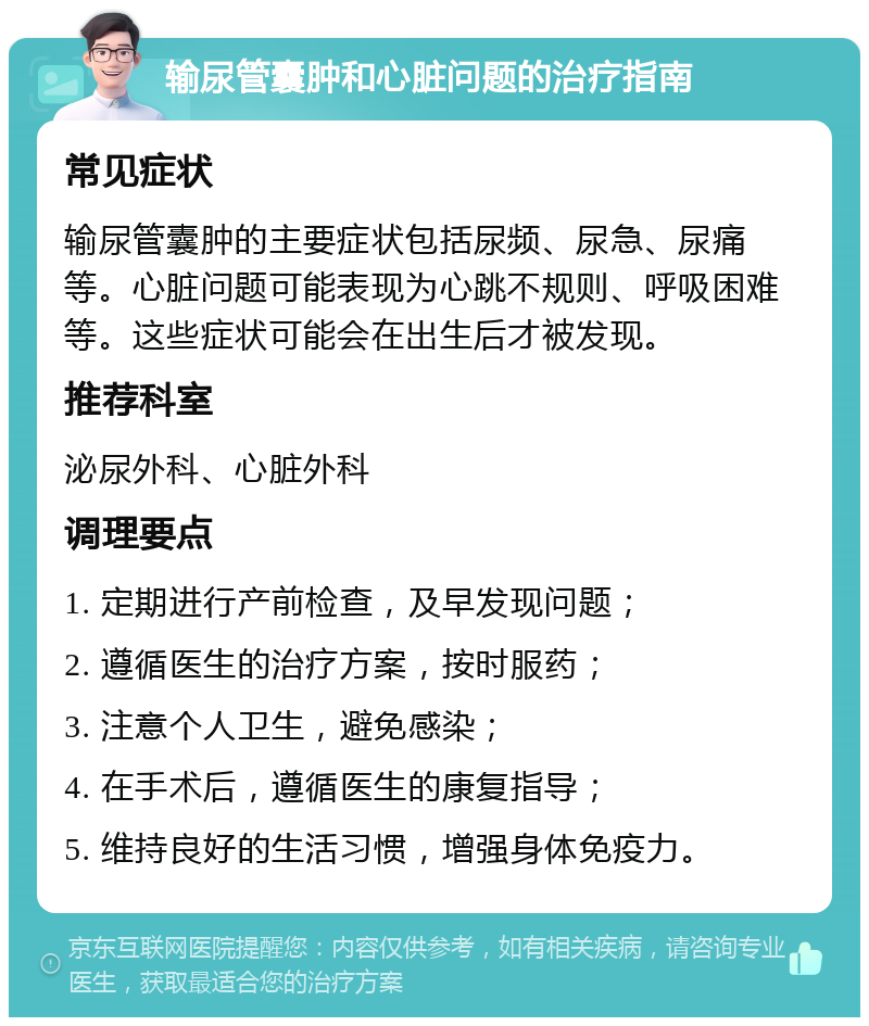 输尿管囊肿和心脏问题的治疗指南 常见症状 输尿管囊肿的主要症状包括尿频、尿急、尿痛等。心脏问题可能表现为心跳不规则、呼吸困难等。这些症状可能会在出生后才被发现。 推荐科室 泌尿外科、心脏外科 调理要点 1. 定期进行产前检查，及早发现问题； 2. 遵循医生的治疗方案，按时服药； 3. 注意个人卫生，避免感染； 4. 在手术后，遵循医生的康复指导； 5. 维持良好的生活习惯，增强身体免疫力。