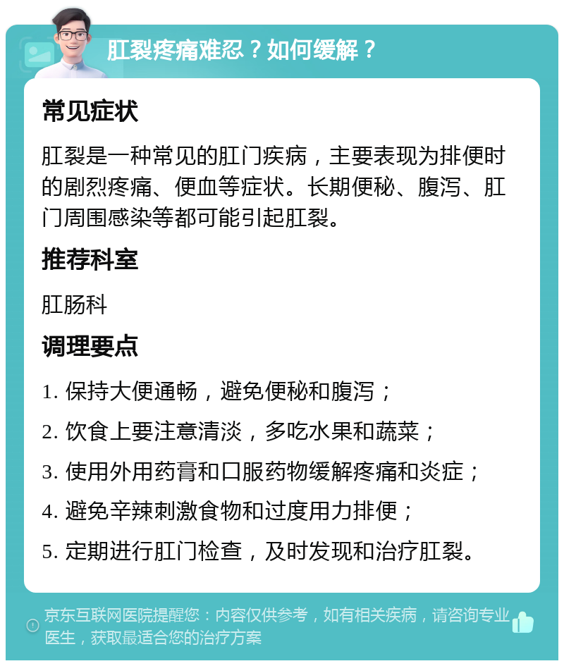 肛裂疼痛难忍？如何缓解？ 常见症状 肛裂是一种常见的肛门疾病，主要表现为排便时的剧烈疼痛、便血等症状。长期便秘、腹泻、肛门周围感染等都可能引起肛裂。 推荐科室 肛肠科 调理要点 1. 保持大便通畅，避免便秘和腹泻； 2. 饮食上要注意清淡，多吃水果和蔬菜； 3. 使用外用药膏和口服药物缓解疼痛和炎症； 4. 避免辛辣刺激食物和过度用力排便； 5. 定期进行肛门检查，及时发现和治疗肛裂。