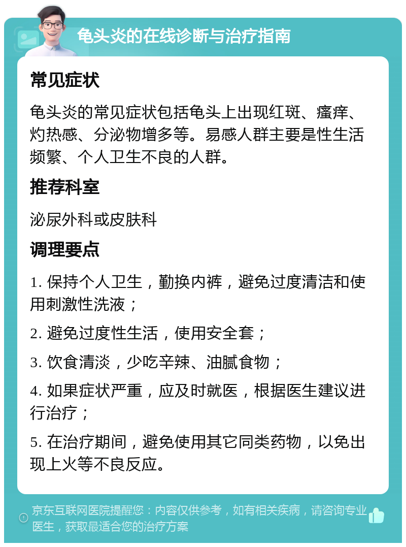 龟头炎的在线诊断与治疗指南 常见症状 龟头炎的常见症状包括龟头上出现红斑、瘙痒、灼热感、分泌物增多等。易感人群主要是性生活频繁、个人卫生不良的人群。 推荐科室 泌尿外科或皮肤科 调理要点 1. 保持个人卫生，勤换内裤，避免过度清洁和使用刺激性洗液； 2. 避免过度性生活，使用安全套； 3. 饮食清淡，少吃辛辣、油腻食物； 4. 如果症状严重，应及时就医，根据医生建议进行治疗； 5. 在治疗期间，避免使用其它同类药物，以免出现上火等不良反应。