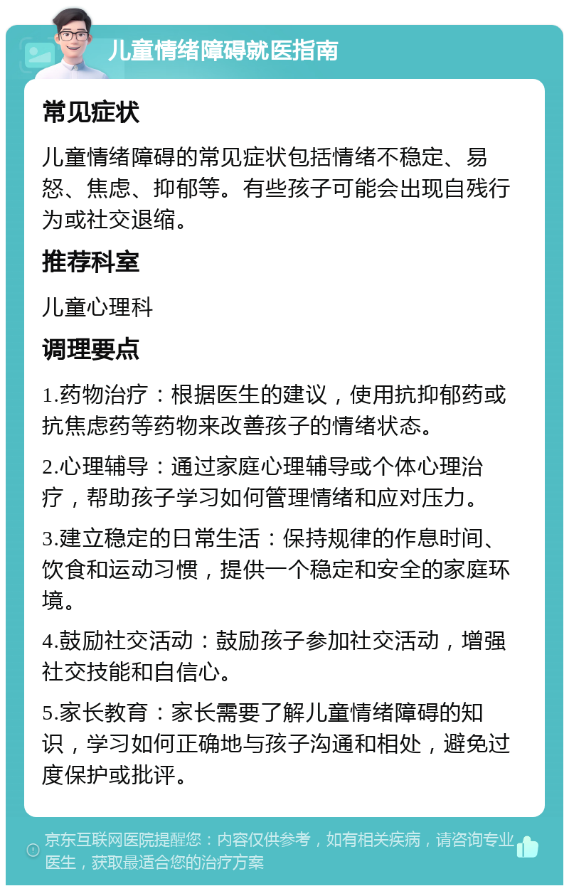 儿童情绪障碍就医指南 常见症状 儿童情绪障碍的常见症状包括情绪不稳定、易怒、焦虑、抑郁等。有些孩子可能会出现自残行为或社交退缩。 推荐科室 儿童心理科 调理要点 1.药物治疗：根据医生的建议，使用抗抑郁药或抗焦虑药等药物来改善孩子的情绪状态。 2.心理辅导：通过家庭心理辅导或个体心理治疗，帮助孩子学习如何管理情绪和应对压力。 3.建立稳定的日常生活：保持规律的作息时间、饮食和运动习惯，提供一个稳定和安全的家庭环境。 4.鼓励社交活动：鼓励孩子参加社交活动，增强社交技能和自信心。 5.家长教育：家长需要了解儿童情绪障碍的知识，学习如何正确地与孩子沟通和相处，避免过度保护或批评。