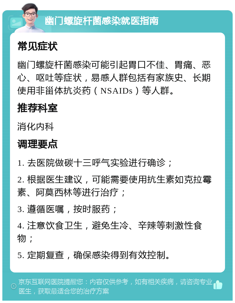 幽门螺旋杆菌感染就医指南 常见症状 幽门螺旋杆菌感染可能引起胃口不佳、胃痛、恶心、呕吐等症状，易感人群包括有家族史、长期使用非甾体抗炎药（NSAIDs）等人群。 推荐科室 消化内科 调理要点 1. 去医院做碳十三呼气实验进行确诊； 2. 根据医生建议，可能需要使用抗生素如克拉霉素、阿莫西林等进行治疗； 3. 遵循医嘱，按时服药； 4. 注意饮食卫生，避免生冷、辛辣等刺激性食物； 5. 定期复查，确保感染得到有效控制。