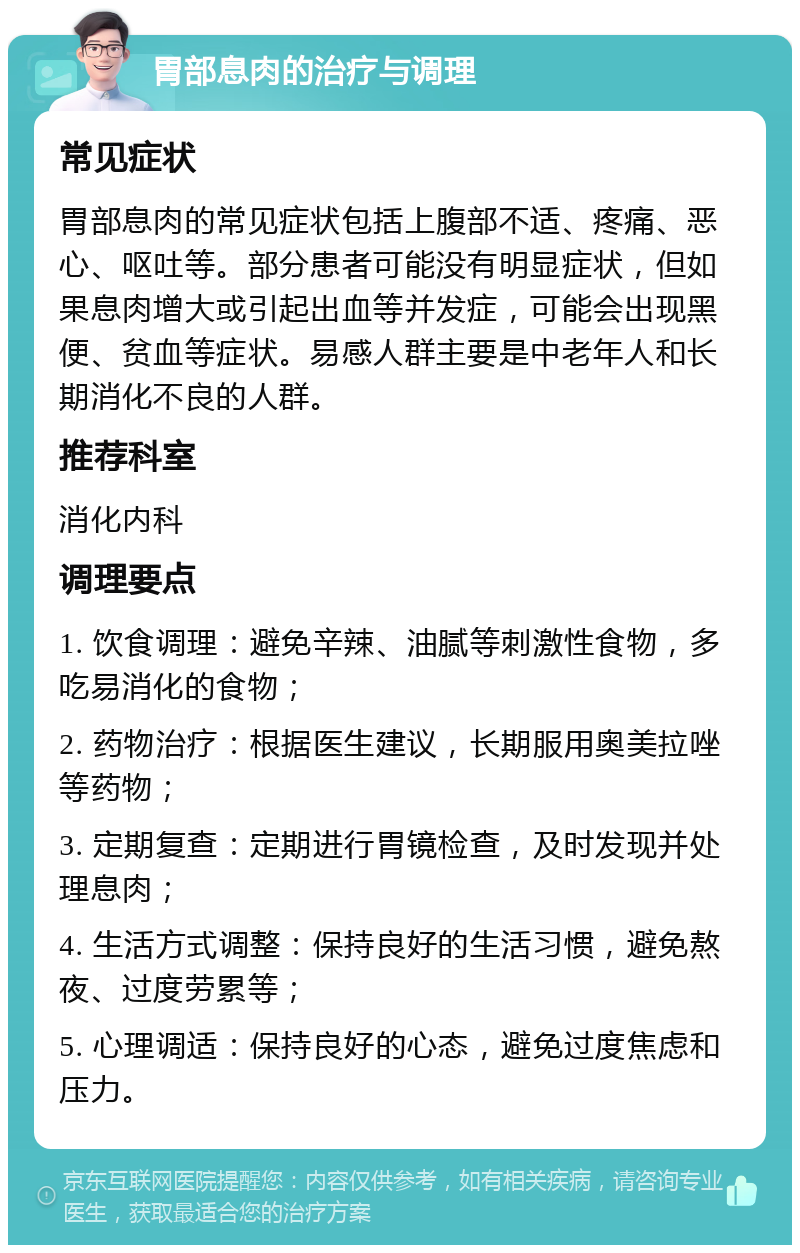 胃部息肉的治疗与调理 常见症状 胃部息肉的常见症状包括上腹部不适、疼痛、恶心、呕吐等。部分患者可能没有明显症状，但如果息肉增大或引起出血等并发症，可能会出现黑便、贫血等症状。易感人群主要是中老年人和长期消化不良的人群。 推荐科室 消化内科 调理要点 1. 饮食调理：避免辛辣、油腻等刺激性食物，多吃易消化的食物； 2. 药物治疗：根据医生建议，长期服用奥美拉唑等药物； 3. 定期复查：定期进行胃镜检查，及时发现并处理息肉； 4. 生活方式调整：保持良好的生活习惯，避免熬夜、过度劳累等； 5. 心理调适：保持良好的心态，避免过度焦虑和压力。