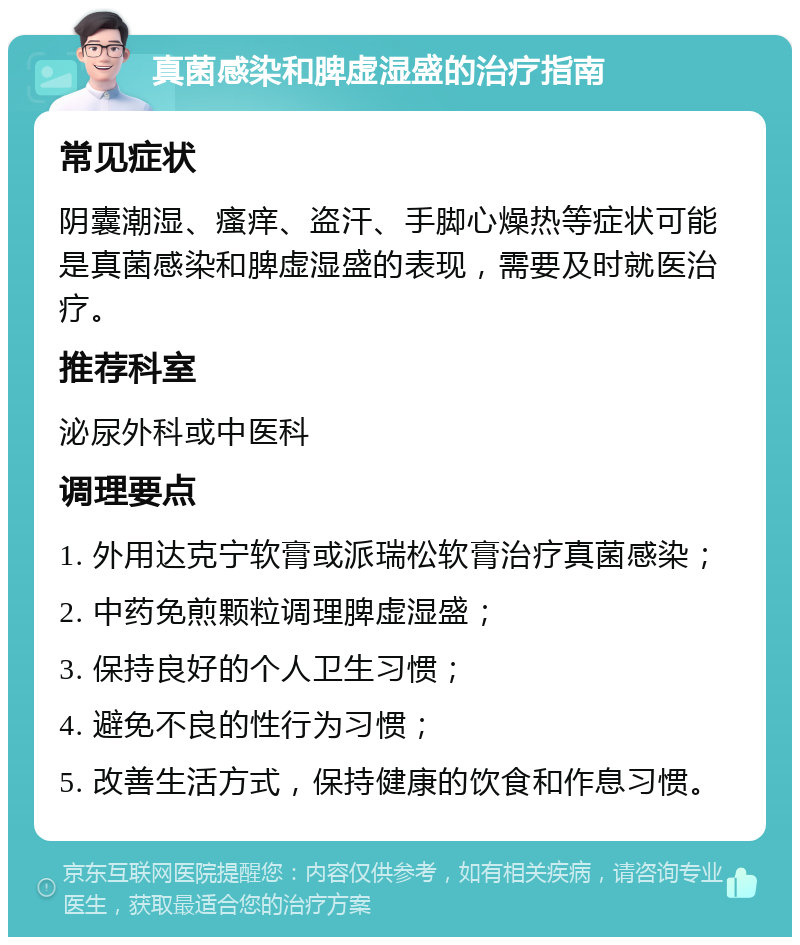 真菌感染和脾虚湿盛的治疗指南 常见症状 阴囊潮湿、瘙痒、盗汗、手脚心燥热等症状可能是真菌感染和脾虚湿盛的表现，需要及时就医治疗。 推荐科室 泌尿外科或中医科 调理要点 1. 外用达克宁软膏或派瑞松软膏治疗真菌感染； 2. 中药免煎颗粒调理脾虚湿盛； 3. 保持良好的个人卫生习惯； 4. 避免不良的性行为习惯； 5. 改善生活方式，保持健康的饮食和作息习惯。