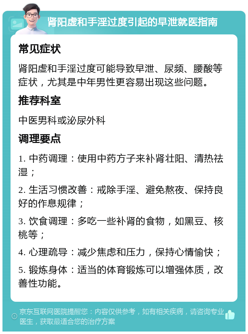 肾阳虚和手淫过度引起的早泄就医指南 常见症状 肾阳虚和手淫过度可能导致早泄、尿频、腰酸等症状，尤其是中年男性更容易出现这些问题。 推荐科室 中医男科或泌尿外科 调理要点 1. 中药调理：使用中药方子来补肾壮阳、清热祛湿； 2. 生活习惯改善：戒除手淫、避免熬夜、保持良好的作息规律； 3. 饮食调理：多吃一些补肾的食物，如黑豆、核桃等； 4. 心理疏导：减少焦虑和压力，保持心情愉快； 5. 锻炼身体：适当的体育锻炼可以增强体质，改善性功能。