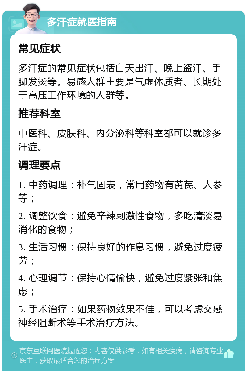 多汗症就医指南 常见症状 多汗症的常见症状包括白天出汗、晚上盗汗、手脚发烫等。易感人群主要是气虚体质者、长期处于高压工作环境的人群等。 推荐科室 中医科、皮肤科、内分泌科等科室都可以就诊多汗症。 调理要点 1. 中药调理：补气固表，常用药物有黄芪、人参等； 2. 调整饮食：避免辛辣刺激性食物，多吃清淡易消化的食物； 3. 生活习惯：保持良好的作息习惯，避免过度疲劳； 4. 心理调节：保持心情愉快，避免过度紧张和焦虑； 5. 手术治疗：如果药物效果不佳，可以考虑交感神经阻断术等手术治疗方法。