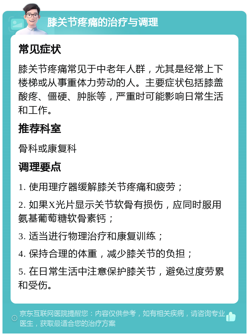 膝关节疼痛的治疗与调理 常见症状 膝关节疼痛常见于中老年人群，尤其是经常上下楼梯或从事重体力劳动的人。主要症状包括膝盖酸疼、僵硬、肿胀等，严重时可能影响日常生活和工作。 推荐科室 骨科或康复科 调理要点 1. 使用理疗器缓解膝关节疼痛和疲劳； 2. 如果X光片显示关节软骨有损伤，应同时服用氨基葡萄糖软骨素钙； 3. 适当进行物理治疗和康复训练； 4. 保持合理的体重，减少膝关节的负担； 5. 在日常生活中注意保护膝关节，避免过度劳累和受伤。