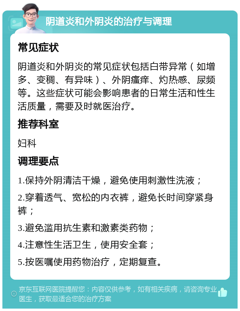 阴道炎和外阴炎的治疗与调理 常见症状 阴道炎和外阴炎的常见症状包括白带异常（如增多、变稠、有异味）、外阴瘙痒、灼热感、尿频等。这些症状可能会影响患者的日常生活和性生活质量，需要及时就医治疗。 推荐科室 妇科 调理要点 1.保持外阴清洁干燥，避免使用刺激性洗液； 2.穿着透气、宽松的内衣裤，避免长时间穿紧身裤； 3.避免滥用抗生素和激素类药物； 4.注意性生活卫生，使用安全套； 5.按医嘱使用药物治疗，定期复查。