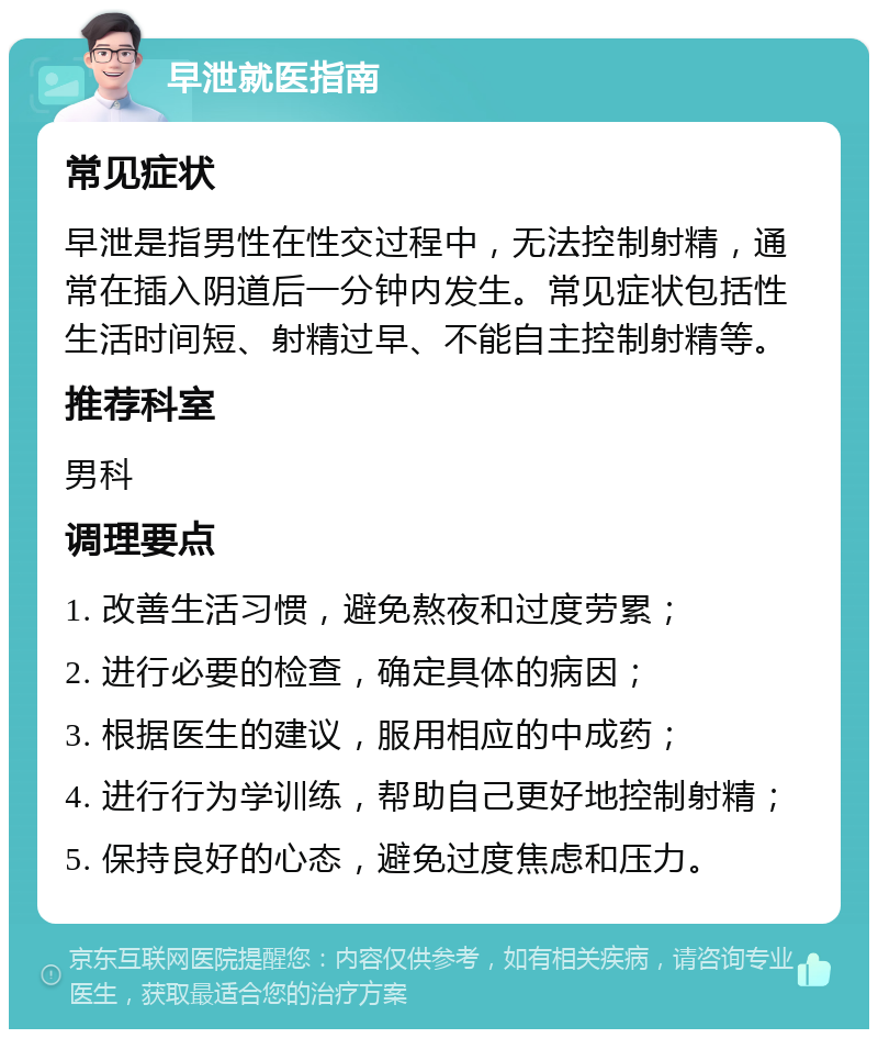 早泄就医指南 常见症状 早泄是指男性在性交过程中，无法控制射精，通常在插入阴道后一分钟内发生。常见症状包括性生活时间短、射精过早、不能自主控制射精等。 推荐科室 男科 调理要点 1. 改善生活习惯，避免熬夜和过度劳累； 2. 进行必要的检查，确定具体的病因； 3. 根据医生的建议，服用相应的中成药； 4. 进行行为学训练，帮助自己更好地控制射精； 5. 保持良好的心态，避免过度焦虑和压力。