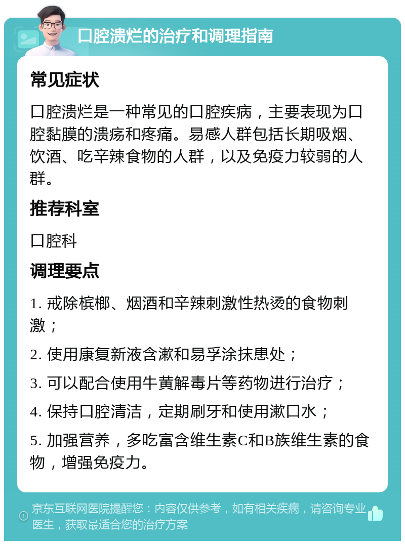 口腔溃烂的治疗和调理指南 常见症状 口腔溃烂是一种常见的口腔疾病，主要表现为口腔黏膜的溃疡和疼痛。易感人群包括长期吸烟、饮酒、吃辛辣食物的人群，以及免疫力较弱的人群。 推荐科室 口腔科 调理要点 1. 戒除槟榔、烟酒和辛辣刺激性热烫的食物刺激； 2. 使用康复新液含漱和易孚涂抹患处； 3. 可以配合使用牛黄解毒片等药物进行治疗； 4. 保持口腔清洁，定期刷牙和使用漱口水； 5. 加强营养，多吃富含维生素C和B族维生素的食物，增强免疫力。