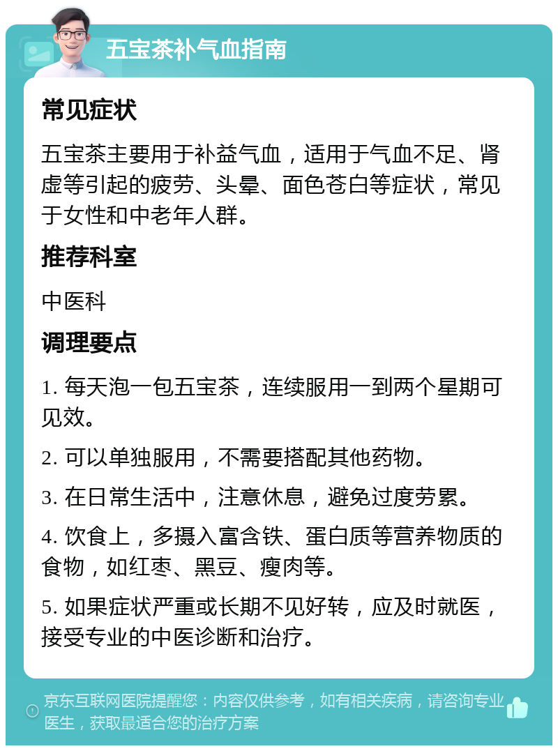 五宝茶补气血指南 常见症状 五宝茶主要用于补益气血，适用于气血不足、肾虚等引起的疲劳、头晕、面色苍白等症状，常见于女性和中老年人群。 推荐科室 中医科 调理要点 1. 每天泡一包五宝茶，连续服用一到两个星期可见效。 2. 可以单独服用，不需要搭配其他药物。 3. 在日常生活中，注意休息，避免过度劳累。 4. 饮食上，多摄入富含铁、蛋白质等营养物质的食物，如红枣、黑豆、瘦肉等。 5. 如果症状严重或长期不见好转，应及时就医，接受专业的中医诊断和治疗。