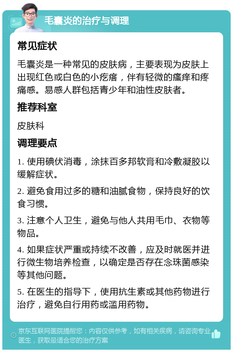 毛囊炎的治疗与调理 常见症状 毛囊炎是一种常见的皮肤病，主要表现为皮肤上出现红色或白色的小疙瘩，伴有轻微的瘙痒和疼痛感。易感人群包括青少年和油性皮肤者。 推荐科室 皮肤科 调理要点 1. 使用碘伏消毒，涂抹百多邦软膏和冷敷凝胶以缓解症状。 2. 避免食用过多的糖和油腻食物，保持良好的饮食习惯。 3. 注意个人卫生，避免与他人共用毛巾、衣物等物品。 4. 如果症状严重或持续不改善，应及时就医并进行微生物培养检查，以确定是否存在念珠菌感染等其他问题。 5. 在医生的指导下，使用抗生素或其他药物进行治疗，避免自行用药或滥用药物。