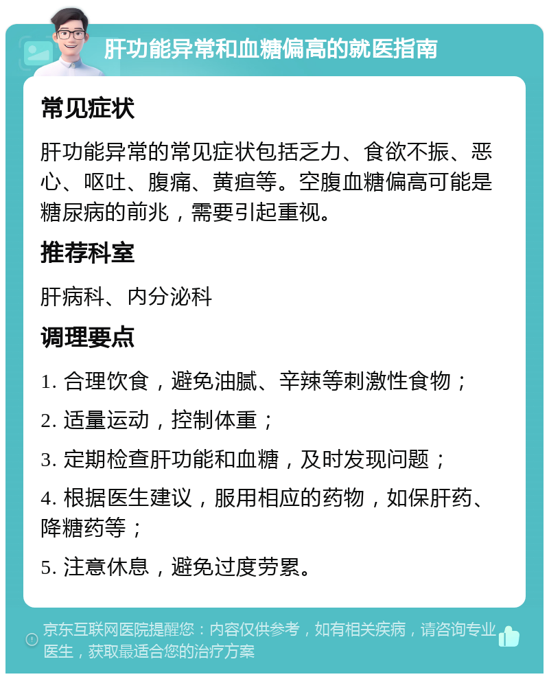 肝功能异常和血糖偏高的就医指南 常见症状 肝功能异常的常见症状包括乏力、食欲不振、恶心、呕吐、腹痛、黄疸等。空腹血糖偏高可能是糖尿病的前兆，需要引起重视。 推荐科室 肝病科、内分泌科 调理要点 1. 合理饮食，避免油腻、辛辣等刺激性食物； 2. 适量运动，控制体重； 3. 定期检查肝功能和血糖，及时发现问题； 4. 根据医生建议，服用相应的药物，如保肝药、降糖药等； 5. 注意休息，避免过度劳累。