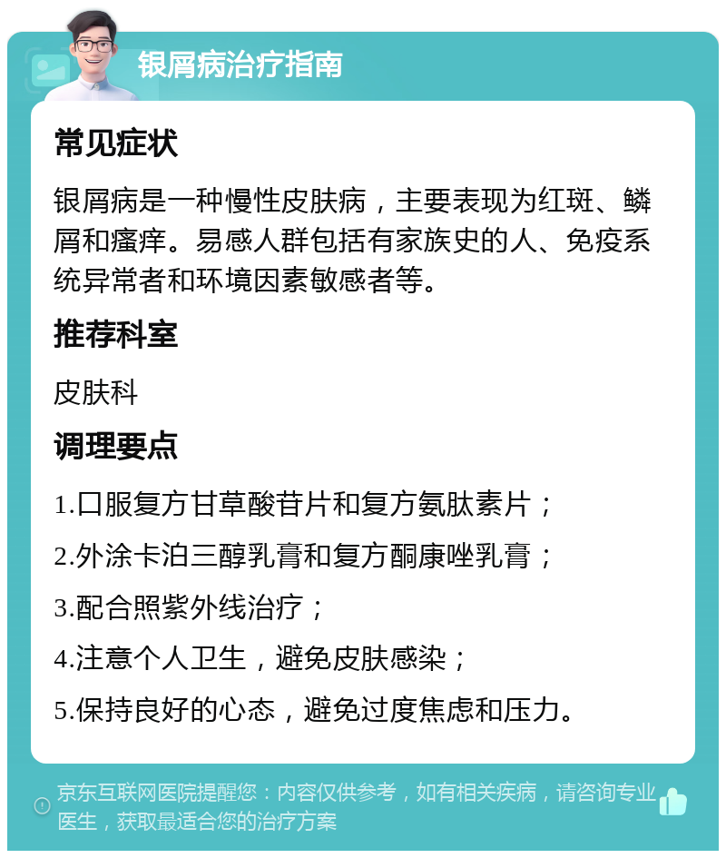 银屑病治疗指南 常见症状 银屑病是一种慢性皮肤病，主要表现为红斑、鳞屑和瘙痒。易感人群包括有家族史的人、免疫系统异常者和环境因素敏感者等。 推荐科室 皮肤科 调理要点 1.口服复方甘草酸苷片和复方氨肽素片； 2.外涂卡泊三醇乳膏和复方酮康唑乳膏； 3.配合照紫外线治疗； 4.注意个人卫生，避免皮肤感染； 5.保持良好的心态，避免过度焦虑和压力。