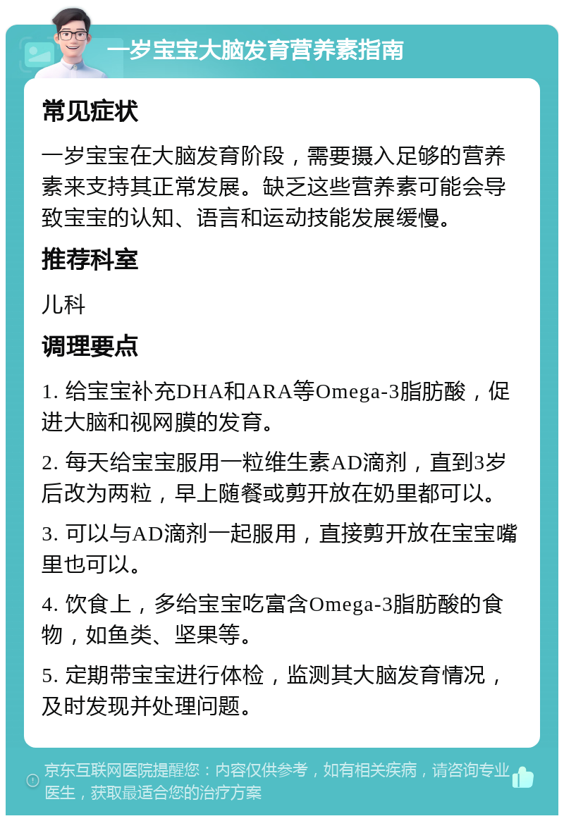 一岁宝宝大脑发育营养素指南 常见症状 一岁宝宝在大脑发育阶段，需要摄入足够的营养素来支持其正常发展。缺乏这些营养素可能会导致宝宝的认知、语言和运动技能发展缓慢。 推荐科室 儿科 调理要点 1. 给宝宝补充DHA和ARA等Omega-3脂肪酸，促进大脑和视网膜的发育。 2. 每天给宝宝服用一粒维生素AD滴剂，直到3岁后改为两粒，早上随餐或剪开放在奶里都可以。 3. 可以与AD滴剂一起服用，直接剪开放在宝宝嘴里也可以。 4. 饮食上，多给宝宝吃富含Omega-3脂肪酸的食物，如鱼类、坚果等。 5. 定期带宝宝进行体检，监测其大脑发育情况，及时发现并处理问题。