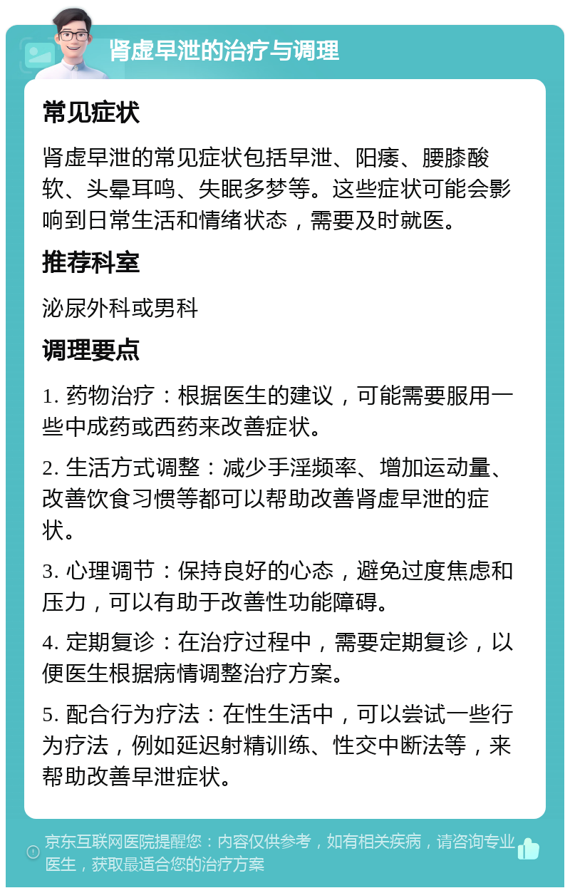 肾虚早泄的治疗与调理 常见症状 肾虚早泄的常见症状包括早泄、阳痿、腰膝酸软、头晕耳鸣、失眠多梦等。这些症状可能会影响到日常生活和情绪状态，需要及时就医。 推荐科室 泌尿外科或男科 调理要点 1. 药物治疗：根据医生的建议，可能需要服用一些中成药或西药来改善症状。 2. 生活方式调整：减少手淫频率、增加运动量、改善饮食习惯等都可以帮助改善肾虚早泄的症状。 3. 心理调节：保持良好的心态，避免过度焦虑和压力，可以有助于改善性功能障碍。 4. 定期复诊：在治疗过程中，需要定期复诊，以便医生根据病情调整治疗方案。 5. 配合行为疗法：在性生活中，可以尝试一些行为疗法，例如延迟射精训练、性交中断法等，来帮助改善早泄症状。