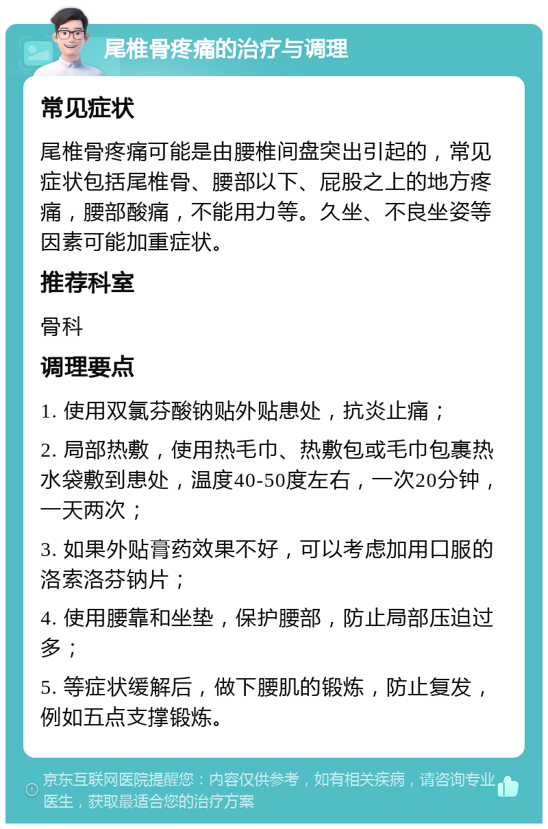 尾椎骨疼痛的治疗与调理 常见症状 尾椎骨疼痛可能是由腰椎间盘突出引起的，常见症状包括尾椎骨、腰部以下、屁股之上的地方疼痛，腰部酸痛，不能用力等。久坐、不良坐姿等因素可能加重症状。 推荐科室 骨科 调理要点 1. 使用双氯芬酸钠贴外贴患处，抗炎止痛； 2. 局部热敷，使用热毛巾、热敷包或毛巾包裹热水袋敷到患处，温度40-50度左右，一次20分钟，一天两次； 3. 如果外贴膏药效果不好，可以考虑加用口服的洛索洛芬钠片； 4. 使用腰靠和坐垫，保护腰部，防止局部压迫过多； 5. 等症状缓解后，做下腰肌的锻炼，防止复发，例如五点支撑锻炼。