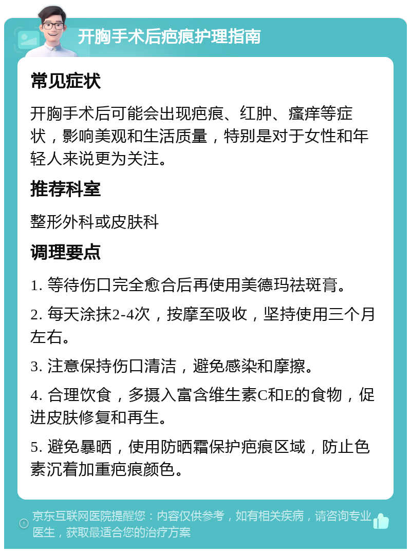 开胸手术后疤痕护理指南 常见症状 开胸手术后可能会出现疤痕、红肿、瘙痒等症状，影响美观和生活质量，特别是对于女性和年轻人来说更为关注。 推荐科室 整形外科或皮肤科 调理要点 1. 等待伤口完全愈合后再使用美德玛祛斑膏。 2. 每天涂抹2-4次，按摩至吸收，坚持使用三个月左右。 3. 注意保持伤口清洁，避免感染和摩擦。 4. 合理饮食，多摄入富含维生素C和E的食物，促进皮肤修复和再生。 5. 避免暴晒，使用防晒霜保护疤痕区域，防止色素沉着加重疤痕颜色。