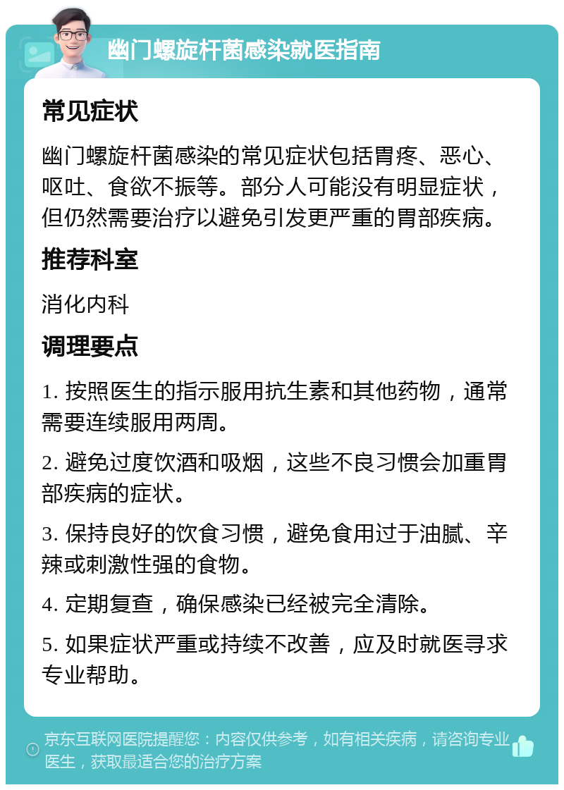 幽门螺旋杆菌感染就医指南 常见症状 幽门螺旋杆菌感染的常见症状包括胃疼、恶心、呕吐、食欲不振等。部分人可能没有明显症状，但仍然需要治疗以避免引发更严重的胃部疾病。 推荐科室 消化内科 调理要点 1. 按照医生的指示服用抗生素和其他药物，通常需要连续服用两周。 2. 避免过度饮酒和吸烟，这些不良习惯会加重胃部疾病的症状。 3. 保持良好的饮食习惯，避免食用过于油腻、辛辣或刺激性强的食物。 4. 定期复查，确保感染已经被完全清除。 5. 如果症状严重或持续不改善，应及时就医寻求专业帮助。