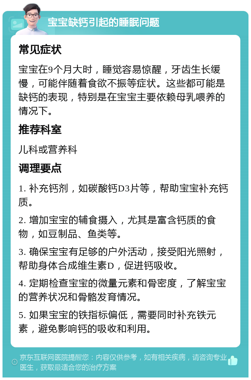 宝宝缺钙引起的睡眠问题 常见症状 宝宝在9个月大时，睡觉容易惊醒，牙齿生长缓慢，可能伴随着食欲不振等症状。这些都可能是缺钙的表现，特别是在宝宝主要依赖母乳喂养的情况下。 推荐科室 儿科或营养科 调理要点 1. 补充钙剂，如碳酸钙D3片等，帮助宝宝补充钙质。 2. 增加宝宝的辅食摄入，尤其是富含钙质的食物，如豆制品、鱼类等。 3. 确保宝宝有足够的户外活动，接受阳光照射，帮助身体合成维生素D，促进钙吸收。 4. 定期检查宝宝的微量元素和骨密度，了解宝宝的营养状况和骨骼发育情况。 5. 如果宝宝的铁指标偏低，需要同时补充铁元素，避免影响钙的吸收和利用。