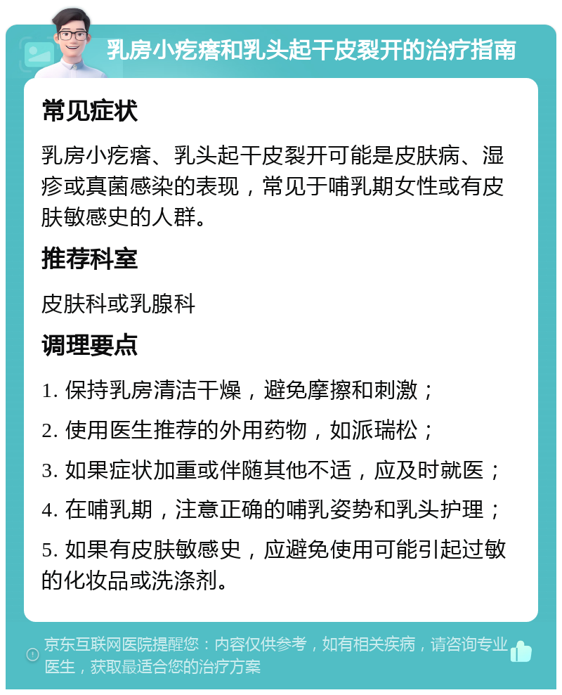 乳房小疙瘩和乳头起干皮裂开的治疗指南 常见症状 乳房小疙瘩、乳头起干皮裂开可能是皮肤病、湿疹或真菌感染的表现，常见于哺乳期女性或有皮肤敏感史的人群。 推荐科室 皮肤科或乳腺科 调理要点 1. 保持乳房清洁干燥，避免摩擦和刺激； 2. 使用医生推荐的外用药物，如派瑞松； 3. 如果症状加重或伴随其他不适，应及时就医； 4. 在哺乳期，注意正确的哺乳姿势和乳头护理； 5. 如果有皮肤敏感史，应避免使用可能引起过敏的化妆品或洗涤剂。