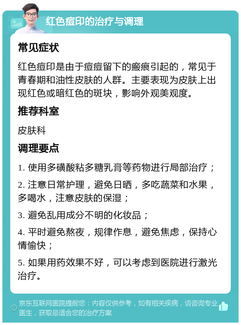 红色痘印的治疗与调理 常见症状 红色痘印是由于痘痘留下的瘢痕引起的，常见于青春期和油性皮肤的人群。主要表现为皮肤上出现红色或暗红色的斑块，影响外观美观度。 推荐科室 皮肤科 调理要点 1. 使用多磺酸粘多糖乳膏等药物进行局部治疗； 2. 注意日常护理，避免日晒，多吃蔬菜和水果，多喝水，注意皮肤的保湿； 3. 避免乱用成分不明的化妆品； 4. 平时避免熬夜，规律作息，避免焦虑，保持心情愉快； 5. 如果用药效果不好，可以考虑到医院进行激光治疗。