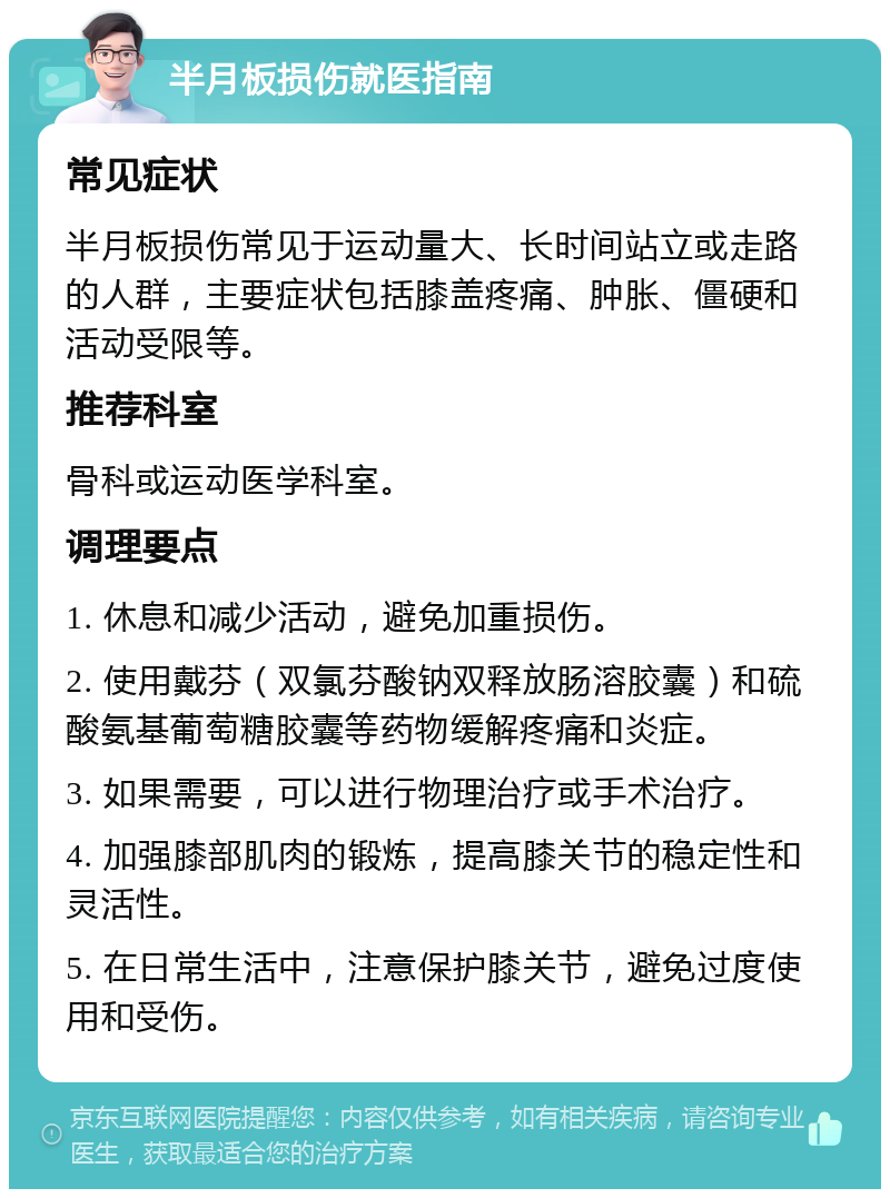 半月板损伤就医指南 常见症状 半月板损伤常见于运动量大、长时间站立或走路的人群，主要症状包括膝盖疼痛、肿胀、僵硬和活动受限等。 推荐科室 骨科或运动医学科室。 调理要点 1. 休息和减少活动，避免加重损伤。 2. 使用戴芬（双氯芬酸钠双释放肠溶胶囊）和硫酸氨基葡萄糖胶囊等药物缓解疼痛和炎症。 3. 如果需要，可以进行物理治疗或手术治疗。 4. 加强膝部肌肉的锻炼，提高膝关节的稳定性和灵活性。 5. 在日常生活中，注意保护膝关节，避免过度使用和受伤。