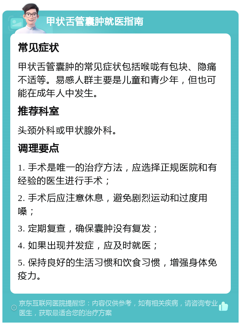 甲状舌管囊肿就医指南 常见症状 甲状舌管囊肿的常见症状包括喉咙有包块、隐痛不适等。易感人群主要是儿童和青少年，但也可能在成年人中发生。 推荐科室 头颈外科或甲状腺外科。 调理要点 1. 手术是唯一的治疗方法，应选择正规医院和有经验的医生进行手术； 2. 手术后应注意休息，避免剧烈运动和过度用嗓； 3. 定期复查，确保囊肿没有复发； 4. 如果出现并发症，应及时就医； 5. 保持良好的生活习惯和饮食习惯，增强身体免疫力。