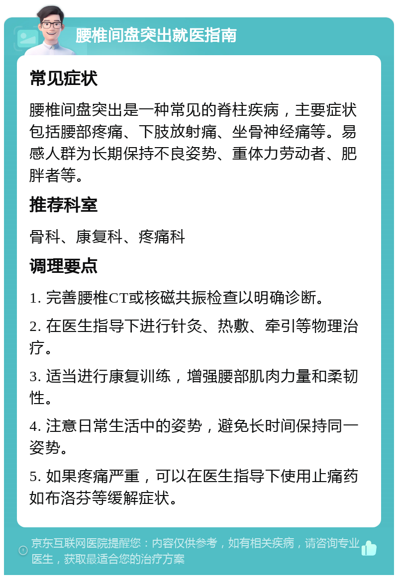 腰椎间盘突出就医指南 常见症状 腰椎间盘突出是一种常见的脊柱疾病，主要症状包括腰部疼痛、下肢放射痛、坐骨神经痛等。易感人群为长期保持不良姿势、重体力劳动者、肥胖者等。 推荐科室 骨科、康复科、疼痛科 调理要点 1. 完善腰椎CT或核磁共振检查以明确诊断。 2. 在医生指导下进行针灸、热敷、牵引等物理治疗。 3. 适当进行康复训练，增强腰部肌肉力量和柔韧性。 4. 注意日常生活中的姿势，避免长时间保持同一姿势。 5. 如果疼痛严重，可以在医生指导下使用止痛药如布洛芬等缓解症状。