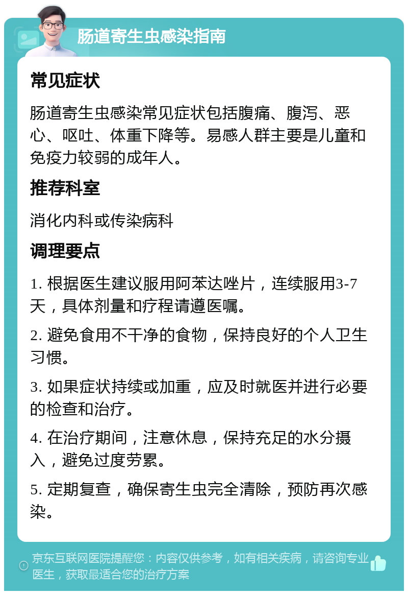 肠道寄生虫感染指南 常见症状 肠道寄生虫感染常见症状包括腹痛、腹泻、恶心、呕吐、体重下降等。易感人群主要是儿童和免疫力较弱的成年人。 推荐科室 消化内科或传染病科 调理要点 1. 根据医生建议服用阿苯达唑片，连续服用3-7天，具体剂量和疗程请遵医嘱。 2. 避免食用不干净的食物，保持良好的个人卫生习惯。 3. 如果症状持续或加重，应及时就医并进行必要的检查和治疗。 4. 在治疗期间，注意休息，保持充足的水分摄入，避免过度劳累。 5. 定期复查，确保寄生虫完全清除，预防再次感染。