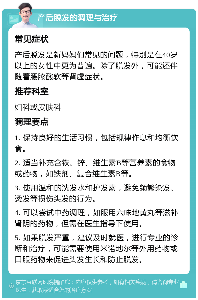 产后脱发的调理与治疗 常见症状 产后脱发是新妈妈们常见的问题，特别是在40岁以上的女性中更为普遍。除了脱发外，可能还伴随着腰膝酸软等肾虚症状。 推荐科室 妇科或皮肤科 调理要点 1. 保持良好的生活习惯，包括规律作息和均衡饮食。 2. 适当补充含铁、锌、维生素B等营养素的食物或药物，如铁剂、复合维生素B等。 3. 使用温和的洗发水和护发素，避免频繁染发、烫发等损伤头发的行为。 4. 可以尝试中药调理，如服用六味地黄丸等滋补肾阴的药物，但需在医生指导下使用。 5. 如果脱发严重，建议及时就医，进行专业的诊断和治疗，可能需要使用米诺地尔等外用药物或口服药物来促进头发生长和防止脱发。