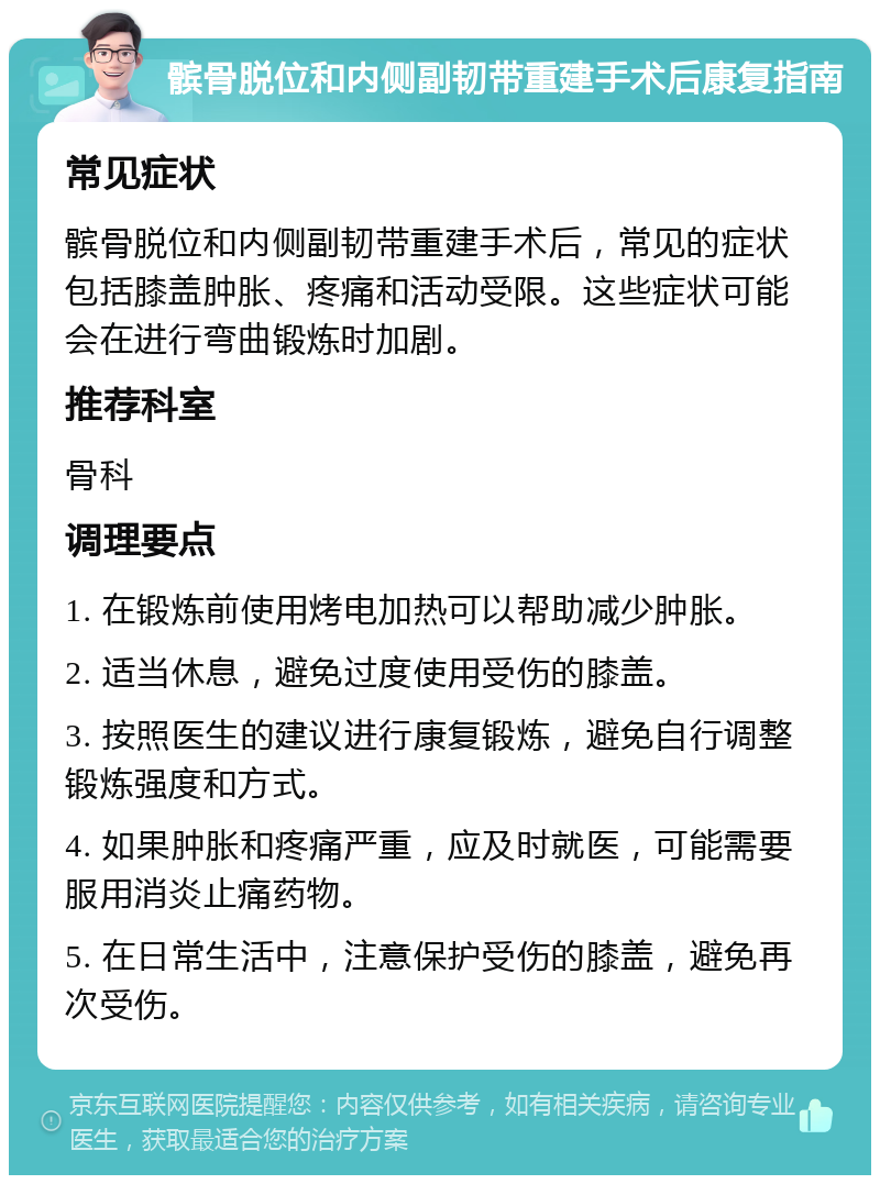 髌骨脱位和内侧副韧带重建手术后康复指南 常见症状 髌骨脱位和内侧副韧带重建手术后，常见的症状包括膝盖肿胀、疼痛和活动受限。这些症状可能会在进行弯曲锻炼时加剧。 推荐科室 骨科 调理要点 1. 在锻炼前使用烤电加热可以帮助减少肿胀。 2. 适当休息，避免过度使用受伤的膝盖。 3. 按照医生的建议进行康复锻炼，避免自行调整锻炼强度和方式。 4. 如果肿胀和疼痛严重，应及时就医，可能需要服用消炎止痛药物。 5. 在日常生活中，注意保护受伤的膝盖，避免再次受伤。