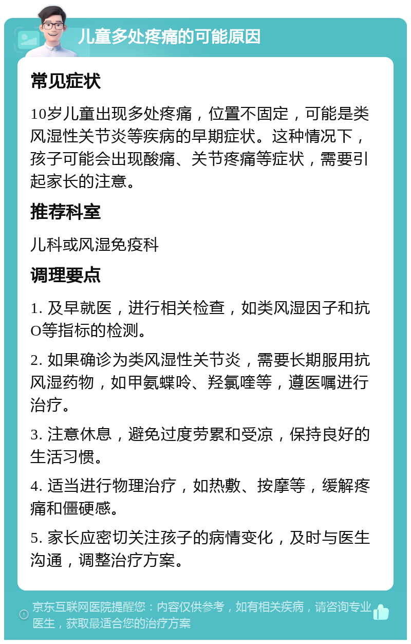 儿童多处疼痛的可能原因 常见症状 10岁儿童出现多处疼痛，位置不固定，可能是类风湿性关节炎等疾病的早期症状。这种情况下，孩子可能会出现酸痛、关节疼痛等症状，需要引起家长的注意。 推荐科室 儿科或风湿免疫科 调理要点 1. 及早就医，进行相关检查，如类风湿因子和抗O等指标的检测。 2. 如果确诊为类风湿性关节炎，需要长期服用抗风湿药物，如甲氨蝶呤、羟氯喹等，遵医嘱进行治疗。 3. 注意休息，避免过度劳累和受凉，保持良好的生活习惯。 4. 适当进行物理治疗，如热敷、按摩等，缓解疼痛和僵硬感。 5. 家长应密切关注孩子的病情变化，及时与医生沟通，调整治疗方案。